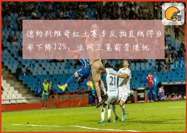 德约科维奇红土赛季反拍直线得分率下降12%,法网卫冕前景堪忧