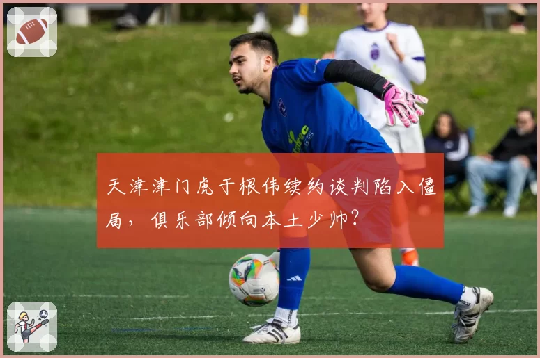 天津津门虎于根伟续约谈判陷入僵局，俱乐部倾向本土少帅？