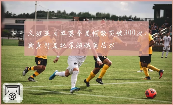 文班亚马单赛季盖帽数突破300次，新秀封盖纪录超越奥尼尔