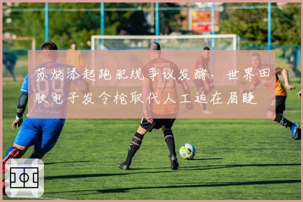 苏炳添起跑犯规争议发酵，世界田联电子发令枪取代人工迫在眉睫