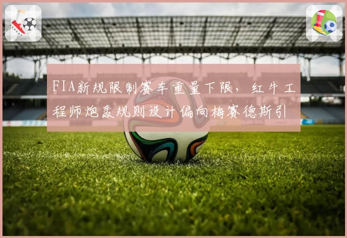 FIA新规限制赛车重量下限，红牛工程师炮轰规则设计偏向梅赛德斯引擎