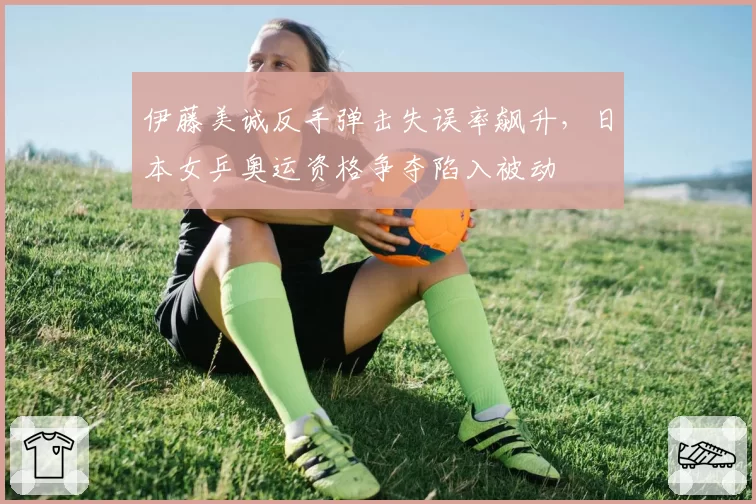 伊藤美诚反手弹击失误率飙升，日本女乒奥运资格争夺陷入被动
