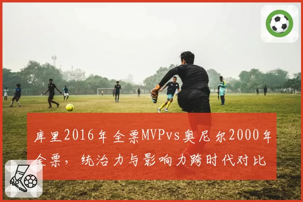 库里2016年全票MVPvs奥尼尔2000年全票,统治力与影响力跨时代对比