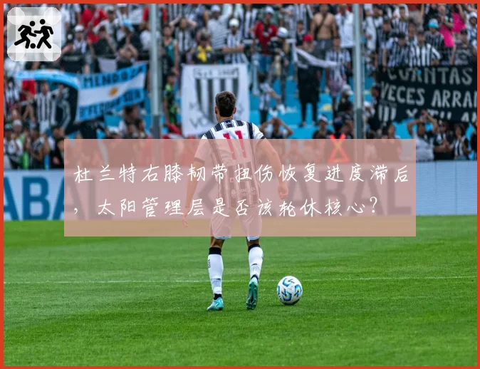 杜兰特右膝韧带扭伤恢复进度滞后,太阳管理层是否该轮休核心?