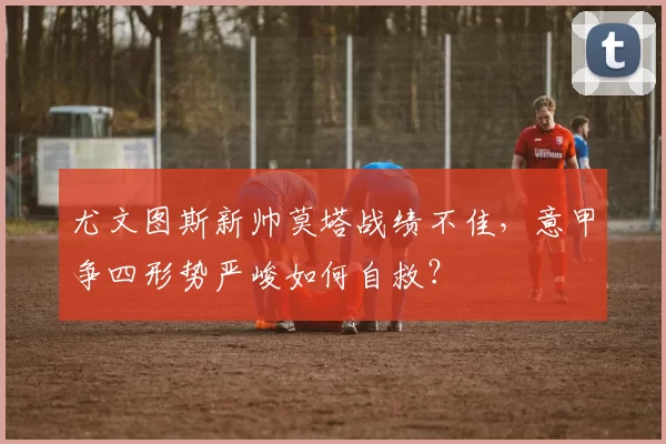 尤文图斯新帅莫塔战绩不佳，意甲争四形势严峻如何自救？