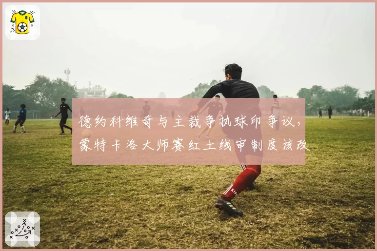 德约科维奇与主裁争执球印争议，蒙特卡洛大师赛红土线审制度该改革吗？