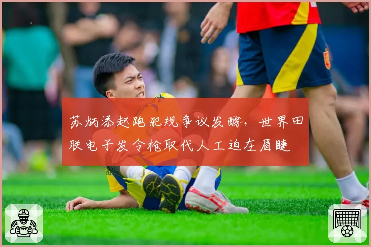 苏炳添起跑犯规争议发酵,世界田联电子发令枪取代人工迫在眉睫