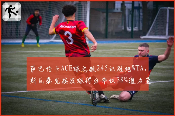 萨巴伦卡ACE球总数245记冠绝WTA,斯瓦泰克接发球得分率仅38%遭力量型压制