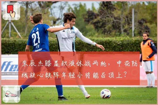 朱辰杰膝盖积液休战两轮，申花防线核心缺阵年轻小将能否顶上？