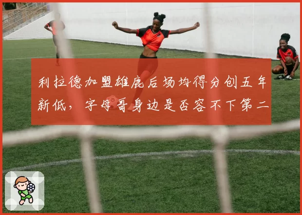 利拉德加盟雄鹿后场均得分创五年新低，字母哥身边是否容不下第二持球点？