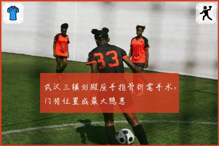 武汉三镇刘殿座手指骨折需手术,门将位置成最大隐患