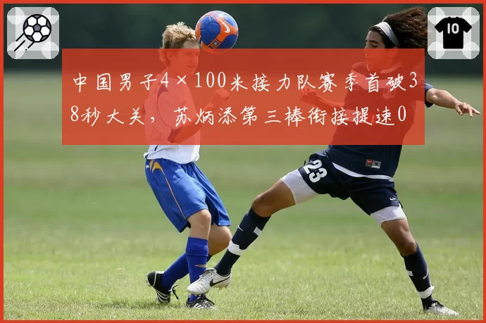 中国男子4×100米接力队赛季首破38秒大关,苏炳添第三棒衔接提速0.14秒或成决赛关键