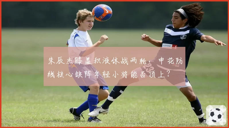 朱辰杰膝盖积液休战两轮,申花防线核心缺阵年轻小将能否顶上?