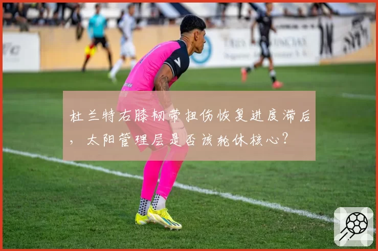 杜兰特右膝韧带扭伤恢复进度滞后，太阳管理层是否该轮休核心？