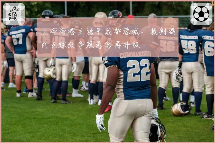 上海海港主场平成都蓉城，裁判漏判点球致争冠悬念再升级