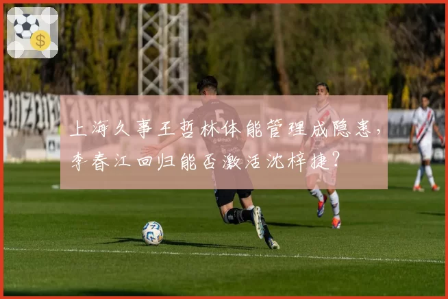 上海久事王哲林体能管理成隐患，李春江回归能否激活沈梓捷？