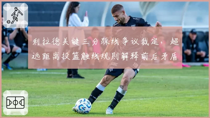 利拉德关键三分踩线争议裁定，超远距离投篮触线规则解释前后矛盾