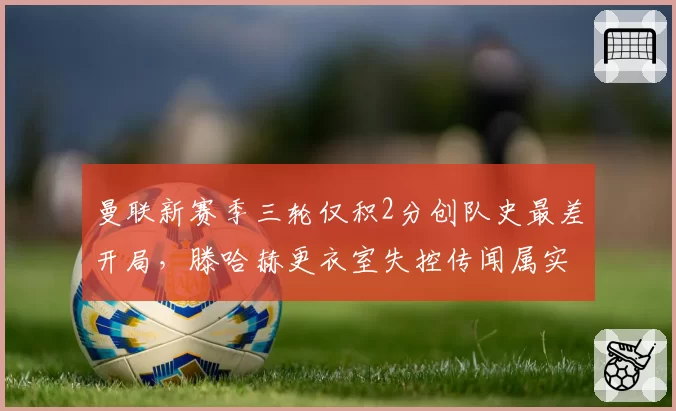 曼联新赛季三轮仅积2分创队史最差开局,滕哈赫更衣室失控传闻属实吗?