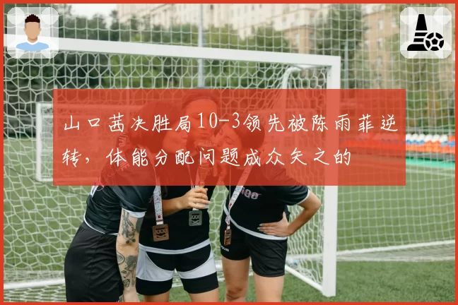 山口茜决胜局10-3领先被陈雨菲逆转，体能分配问题成众矢之的
