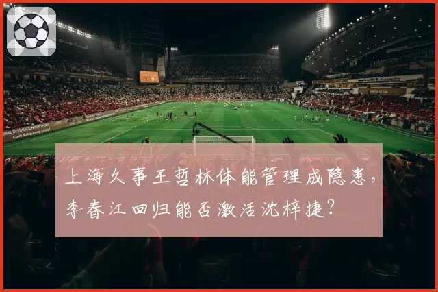 上海久事王哲林体能管理成隐患，李春江回归能否激活沈梓捷？