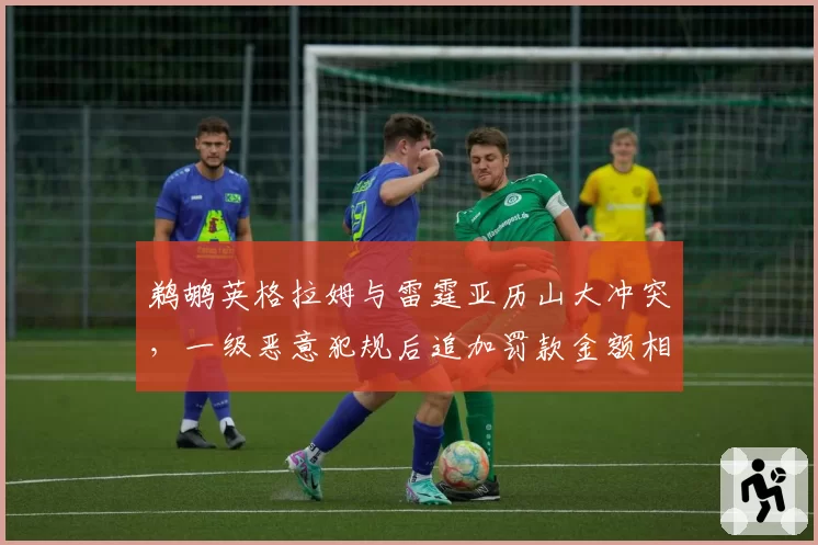鹈鹕英格拉姆与雷霆亚历山大冲突，一级恶意犯规后追加罚款金额相差2倍