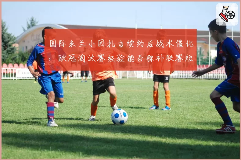 国际米兰小因扎吉续约后战术僵化，欧冠淘汰赛经验能否弥补联赛短板？