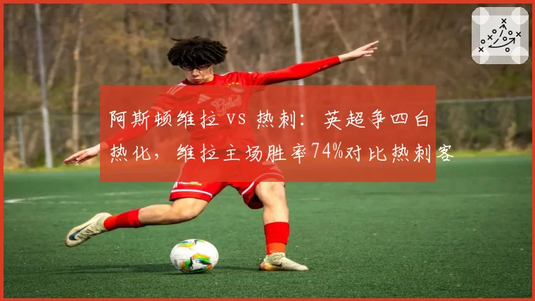 阿斯顿维拉 vs 热刺：英超争四白热化，维拉主场胜率74%对比热刺客场胜率仅47%