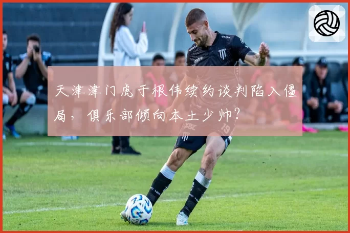 天津津门虎于根伟续约谈判陷入僵局,俱乐部倾向本土少帅?