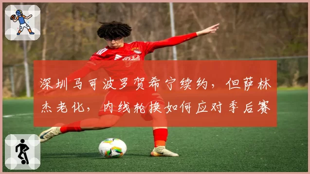 深圳马可波罗贺希宁续约，但萨林杰老化，内线轮换如何应对季后赛？