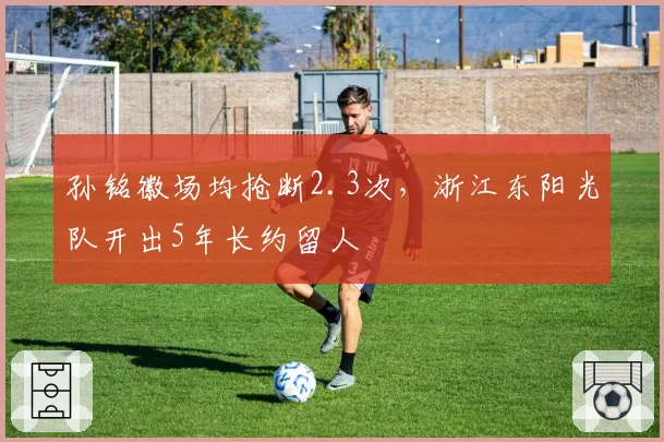 孙铭徽场均抢断2.3次，浙江东阳光队开出5年长约留人