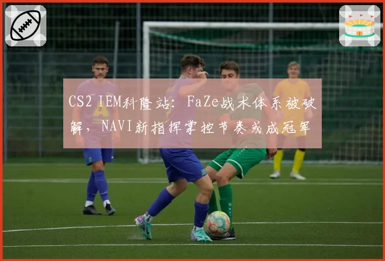 CS2 IEM科隆站：FaZe战术体系被破解，NAVI新指挥掌控节奏或成冠军热门