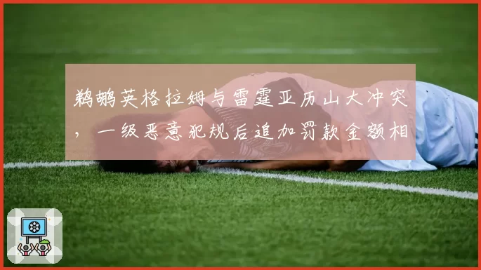 鹈鹕英格拉姆与雷霆亚历山大冲突，一级恶意犯规后追加罚款金额相差2倍