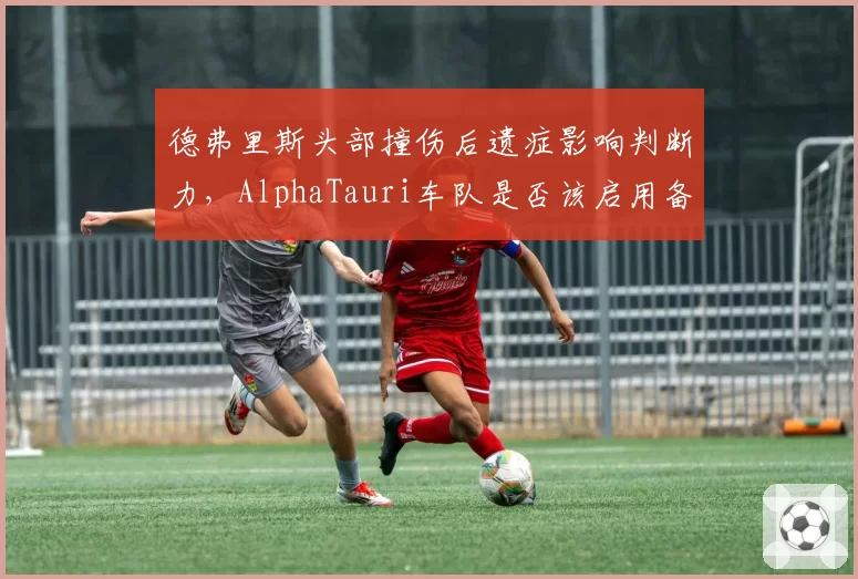 德弗里斯头部撞伤后遗症影响判断力，AlphaTauri车队是否该启用备用车手？