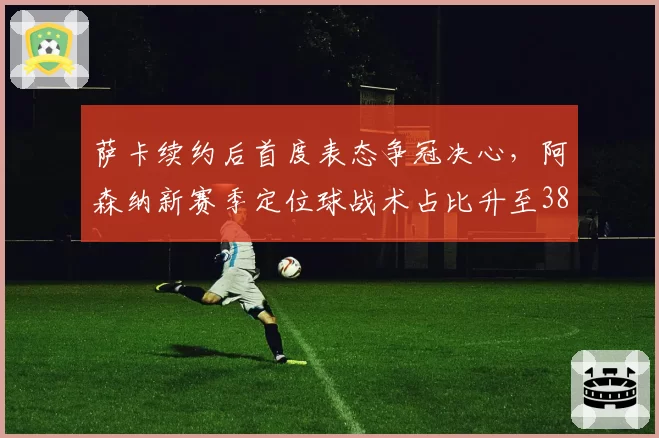 萨卡续约后首度表态争冠决心，阿森纳新赛季定位球战术占比升至38%