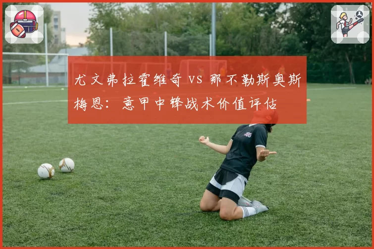尤文弗拉霍维奇 vs 那不勒斯奥斯梅恩：意甲中锋战术价值评估