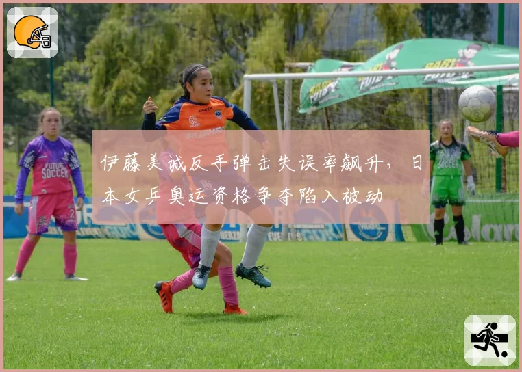 伊藤美诚反手弹击失误率飙升,日本女乒奥运资格争夺陷入被动