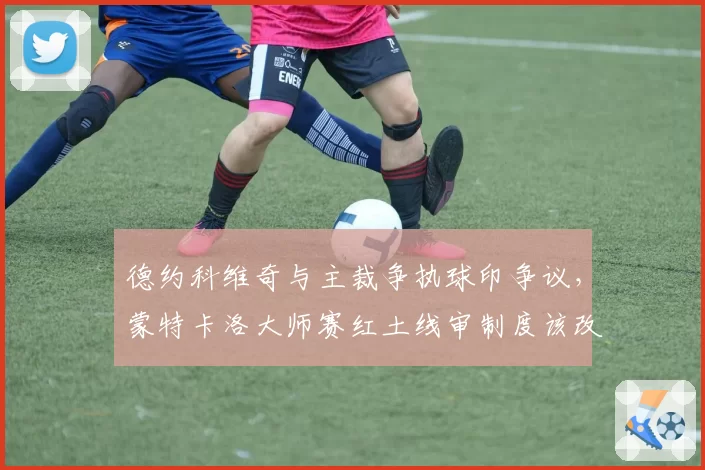 德约科维奇与主裁争执球印争议，蒙特卡洛大师赛红土线审制度该改革吗？