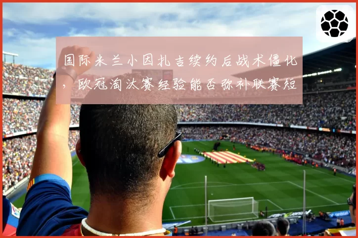 国际米兰小因扎吉续约后战术僵化，欧冠淘汰赛经验能否弥补联赛短板？
