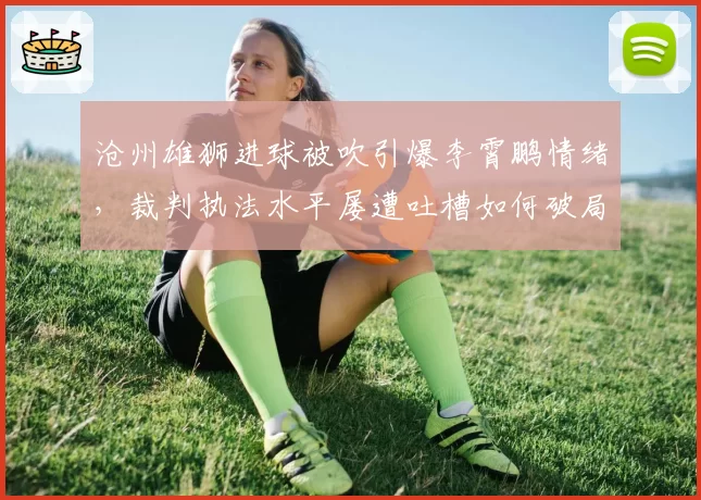 沧州雄狮进球被吹引爆李霄鹏情绪，裁判执法水平屡遭吐槽如何破局？