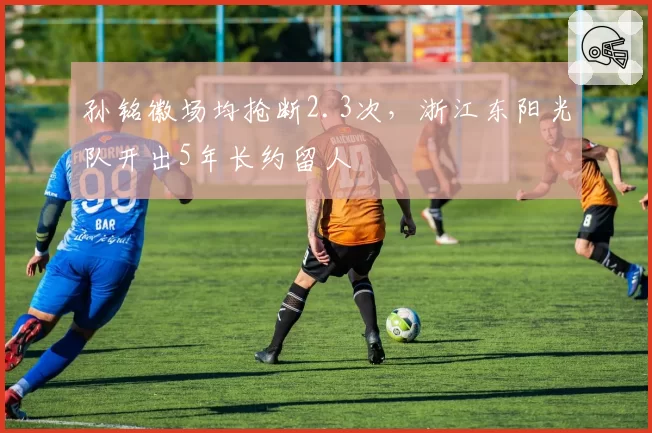 孙铭徽场均抢断2.3次，浙江东阳光队开出5年长约留人