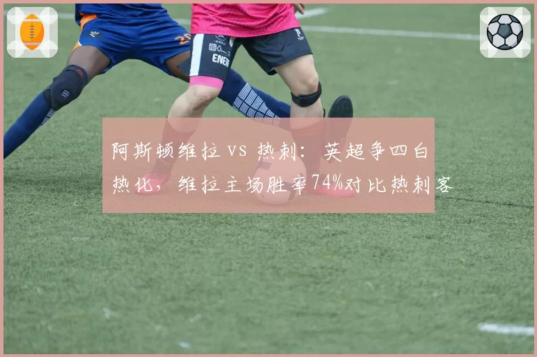 阿斯顿维拉 vs 热刺:英超争四白热化,维拉主场胜率74%对比热刺客场胜率仅47%