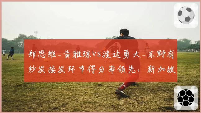 郑思维_黄雅琼vs渡边勇大_东野有纱发接发环节得分率领先,新加坡公开赛混双决赛或演矛盾之争