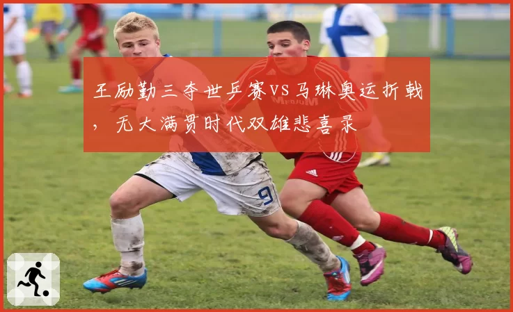 王励勤三夺世乒赛vs马琳奥运折戟，无大满贯时代双雄悲喜录