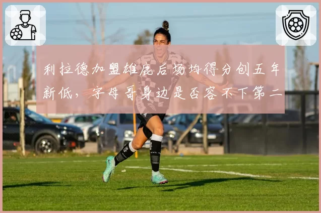 利拉德加盟雄鹿后场均得分创五年新低,字母哥身边是否容不下第二持球点?
