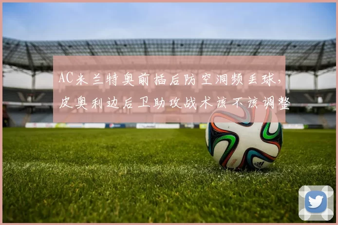 AC米兰特奥前插后防空洞频丢球，皮奥利边后卫助攻战术该不该调整